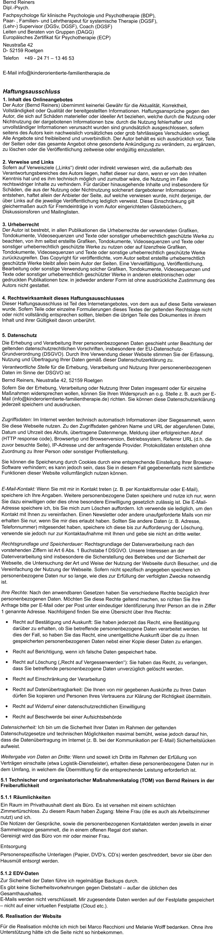 Bernd ReinersDipl.-Psych. Fachpsychologe fr klinische Psychologie und Psychotherapie (BDP),  Paar- , Familien- und Lehrtherapeut fr systemische Therapie (DGSF),  (Lehr-) Supervisor (DGSv, DGSF), Coach (DGSF) Leiten und Beraten von Gruppen (DAGG) Europisches Zertifikat fr Psychotherapie (ECP) Neustrae 42D- 52159 Roetgen  Telefon    +49 - 24 71  13 46 53  E-Mail info@kinderorientierte-familientherapie.de  Haftungsausschluss 1. Inhalt des OnlineangebotesDer Autor (Bernd Reiners) bernimmt keinerlei Gewhr fr die Aktualitt, Korrektheit, Vollstndigkeit oder Qualitt der bereitgestellten Informationen. Haftungsansprche gegen den Autor, die sich auf Schden materieller oder ideeller Art beziehen, welche durch die Nutzung oder Nichtnutzung der dargebotenen Informationen bzw. durch die Nutzung fehlerhafter und unvollstndiger Informationen verursacht wurden sind grundstzlich ausgeschlossen, sofern seitens des Autors kein nachweislich vorstzliches oder grob fahrlssiges Verschulden vorliegt. Alle Angebote sind freibleibend und unverbindlich. Der Autor behlt es sich ausdrcklich vor, Teile der Seiten oder das gesamte Angebot ohne gesonderte Ankndigung zu verndern, zu ergnzen, zu lschen oder die Verffentlichung zeitweise oder endgltig einzustellen.2. Verweise und LinksSofern auf Verweisziele (Links) direkt oder indirekt verwiesen wird, die auerhalb des Verantwortungsbereiches des Autors liegen, haftet dieser nur dann, wenn er von den Inhalten Kenntnis hat und es ihm technisch mglich und zumutbar wre, die Nutzung im Falle rechtswidriger Inhalte zu verhindern. Fr darber hinausgehende Inhalte und insbesondere fr Schden, die aus der Nutzung oder Nichtnutzung solcherart dargebotener Informationen entstehen, haftet allein der Anbieter der Seite, auf welche verwiesen wurde, nicht derjenige, der ber Links auf die jeweilige Verffentlichung lediglich verweist. Diese Einschrnkung gilt gleichermaen auch fr Fremdeintrge in vom Autor eingerichteten Gstebchern, Diskussionsforen und Mailinglisten.3. UrheberrechtDer Autor ist bestrebt, in allen Publikationen die Urheberrechte der verwendeten Grafiken, Tondokumente, Videosequenzen und Texte oder sonstiger urheberrechtlich geschtzte Werke zu beachten, von ihm selbst erstellte Grafiken, Tondokumente, Videosequenzen und Texte oder sonstiger urheberrechtlich geschtzte Werke zu nutzen oder auf lizenzfreie Grafiken, Tondokumente, Videosequenzen und Texte oder sonstige urheberrechtlich geschtzte Werke zurckzugreifen. Das Copyright fr verffentlichte, vom Autor selbst erstellte urheberrechtlich geschtzte Werke bleibt allein beim Autor der Seiten. Eine Vervielfltigung, Verffentlichung, Bearbeitung oder sonstige Verwendung solcher Grafiken, Tondokumente, Videosequenzen und Texte oder sonstiger urheberrechtlich geschtzter Werke in anderen elektronischen oder gedruckten Publikationen bzw. in jedweder anderer Form ist ohne ausdrckliche Zustimmung des Autors nicht gestattet.4. Rechtswirksamkeit dieses HaftungsausschlussesDieser Haftungsausschluss ist Teil des Internetangebotes, von dem aus auf diese Seite verwiesen wurde. Sofern Teile oder einzelne Formulierungen dieses Textes der geltenden Rechtslage nicht oder nicht vollstndig entsprechen sollten, bleiben die brigen Teile des Dokumentes in ihrem Inhalt und ihrer Gltigkeit davon unberhrt.  5. Datenschutz Die Erhebung und Verarbeitung Ihrer personenbezogenen Daten geschieht unter Beachtung der geltenden datenschutzrechtlichen Vorschriften, insbesondere der EU-Datenschutz-Grundverordnung (DSGVO). Durch Ihre Verwendung dieser Website stimmen Sie der Erfassung, Nutzung und bertragung Ihrer Daten gem dieser Datenschutzerklrung zu. Verantwortliche Stelle fr die Erhebung, Verarbeitung und Nutzung Ihrer personenenbezogenen Daten im Sinne der DSGVO ist: Bernd Reiners, Neustrae 42, 52159 Roetgen Sofern Sie der Erhebung, Verarbeitung oder Nutzung Ihrer Daten insgesamt oder fr einzelne Manahmen widersprechen wollen, knnen Sie Ihren Widerspruch an o.g. Stelle z. B. auch per E-Mail (info@kinderorierntierte-familientherapie.de) richten. Sie knnen diese Datenschutzerklrung jederzeit speichern und ausdrucken.  Zugriffsdaten: Im Internet werden technisch automatisch Informationen ber Siegesammelt, wenn Sie diese Webseite nutzen. Zu den Zugriffsdaten gehren Name und URL der abgerufenen Datei, Datum und Uhrzeit des Abrufs, bertragene Datenmenge, Meldung ber erfolgreichen Abruf (HTTP response code), Browsertyp und Browserversion, Betriebssystem, Referrer URL (d.h. die zuvor besuchte Seite), IP-Adresse und der anfragende Provider. Protokolldaten entstehen ohne Zuordnung zu Ihrer Person oder sonstiger Profilerstellung. Sie knnen die Speicherung durch Cookies durch eine entsprechende Einstellung Ihrer Browser-Software verhindern; es kann jedoch sein, dass Sie in diesem Fall gegebenenfalls nicht smtliche Funktionen dieser Website vollumfnglich nutzen knnen.   E-Mail-Kontakt: Wenn Sie mit mir in Kontakt treten (z. B. per Kontaktformular oder E-Mail), speichere ich Ihre Angaben. Weitere personenbezogene Daten speichere und nutze ich nur, wenn Sie dazu einwilligen oder dies ohne besondere Einwilligung gesetzlich zulssig ist. Die E-Mail-Adresse speichere ich, bis Sie mich zum Lschen auffordern. Ich verwende sie lediglich, um den Kontakt mit Ihnen zu vereinfachen. Einen Newsletter oder andere unaufgeforderte Mails von mir erhalten Sie nur, wenn Sie mir dies erlaubt haben. Sollten Sie andere Daten (z. B. Adresse, Telefonnummer) mitgesendet haben, speichere ich diese bis zur Aufforderung der Lschung, verwende sie jedoch nur zur Kontaktaufnahme mit Ihnen und gebe sie nicht an dritte weiter. Rechtsgrundlage und Speicherdauer: Rechtsgrundlage der Datenverarbeitung nach den vorstehenden Ziffern ist Art 6 Abs. 1 Buchstabe f DSGVO. Unsere Interessen an der Datenverarbeitung sind insbesondere die Sicherstellung des Betriebes und der Sicherheit der Webseite, die Untersuchung der Art und Weise der Nutzung der Webseite durch Besucher, und die Vereinfachung der Nutzung der Webseite. Sofern nicht spezifisch angegeben speichere ich personenbezogene Daten nur so lange, wie dies zur Erfllung der verfolgten Zwecke notwendig ist. Ihre Rechte: Nach den anwendbaren Gesetzen haben Sie verschiedene Rechte bezglich ihrer personenbezogenen Daten. Mchten Sie diese Rechte geltend machen, so richten Sie Ihre Anfrage bitte per E-Mail oder per Post unter eindeutiger Identifizierung Ihrer Person an die in Ziffer 1 genannte Adresse. Nachfolgend finden Sie eine bersicht ber Ihre Rechte: 	Recht auf Besttigung und Auskunft: Sie haben jederzeit das Recht, eine Besttigung darber zu erhalten, ob Sie betreffende personenbezogene Daten verarbeitet werden. Ist dies der Fall, so haben Sie das Recht, eine unentgeltliche Auskunft ber die zu Ihnen gespeicherten personenbezogenen Daten nebst einer Kopie dieser Daten zu erlangen.  	Recht auf Berichtigung, wenn ich falsche Daten gespeichert habe. 	Recht auf Lschung (Recht auf Vergessenwerden): Sie haben das Recht, zu verlangen, dass Sie betreffende personenbezogene Daten unverzglich gelscht werden. 	Recht auf Einschrnkung der Verarbeitung 	Recht auf Datenbertragbarkeit: Die Ihnen von mir gegebenen Ausknfte zu Ihren Daten drfen Sie kopieren und Personen Ihres Vertrauens zur Klrung der Richtigkeit bermitteln. 	Recht auf Widerruf einer datenschutzrechtlichen Einwilligung 	Recht auf Beschwerde bei einer Aufsichtsbehrde Datensicherheit: Ich bin um die Sicherheit Ihrer Daten im Rahmen der geltenden Datenschutzgesetze und technischen Mglichkeiten maximal bemht, weise jedoch darauf hin, dass die Datenbertragung im Internet (z. B. bei der Kommunikation per E-Mail) Sicherheitslcken aufweist. Weitergabe von Daten an Dritte: Wenn und soweit ich Dritte im Rahmen der Erfllung von Vertrgen einschalte (etwa Logistik-Dienstleister), erhalten diese personenbezogene Daten nur in dem Umfang, in welchem die bermittlung fr die entsprechende Leistung erforderlich ist.  5.1 Technischer und organisatorischer Manahmenkatalog (TOM) von Bernd Reiners in der Freiberuflichkeit  5.1.1 Rumlichkeiten Ein Raum im Privathaushalt dient als Bro. Es ist versehen mit einem schlichten Zimmertrschloss. Zu diesem Raum haben Zugang: Meine Frau (die es auch als Arbeitszimmer nutzt) und ich.  Die Notizen der Gesprche, sowie die personenbezogenen Kontaktdaten werden jeweils in einer Sammelmappe gesammelt, die in einem offenen Regal dort stehen. Gereinigt wird das Bro von mir oder meiner Frau. Entsorgung Personenspezifische Unterlagen (Papier, DVDs, CDs) werden geschreddert, bevor sie ber den Hausmll entsorgt werden. 5.1.2 EDV-Daten Zur Sicherheit der Daten fhre ich regelmige Backups durch. Es gibt keine Sicherheitsvorkehrungen gegen Diebstahl  auer die blichen des Gesamthaushaltes. E-Mails werden nicht verschlsselt. Mir zugesendete Daten werden auf der Festplatte gespeichert  nicht auf einer virtuellen Festplatte (Cloud etc.). 6. Realisation der Website Fr die Realisation mchte ich mich bei Marco Recchioni und Melanie Wolff bedanken. Ohne ihre Untersttzung htte ich die Seite nicht so hinbekommen.