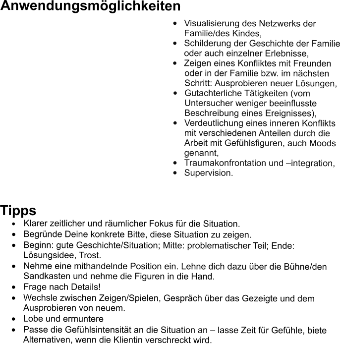 Anwendungsmglichkeiten 	Visualisierung des Netzwerks der Familie/des Kindes,  	Schilderung der Geschichte der Familie oder auch einzelner Erlebnisse, 	Zeigen eines Konfliktes mit Freunden oder in der Familie bzw. im nchsten Schritt: Ausprobieren neuer Lsungen,  	Gutachterliche Ttigkeiten (vom Untersucher weniger beeinflusste Beschreibung eines Ereignisses), 	Verdeutlichung eines inneren Konflikts mit verschiedenen Anteilen durch die Arbeit mit Gefhlsfiguren, auch Moods genannt,  	Traumakonfrontation und integration,  	Supervision.   Tipps 	Klarer zeitlicher und rumlicher Fokus fr die Situation. 	Begrnde Deine konkrete Bitte, diese Situation zu zeigen. 	Beginn: gute Geschichte/Situation; Mitte: problematischer Teil; Ende: Lsungsidee, Trost.  	Nehme eine mithandelnde Position ein. Lehne dich dazu ber die Bhne/den Sandkasten und nehme die Figuren in die Hand. 	Frage nach Details! 	Wechsle zwischen Zeigen/Spielen, Gesprch ber das Gezeigte und dem Ausprobieren von neuem. 	Lobe und ermuntere 	Passe die Gefhlsintensitt an die Situation an  lasse Zeit fr Gefhle, biete Alternativen, wenn die Klientin verschreckt wird.